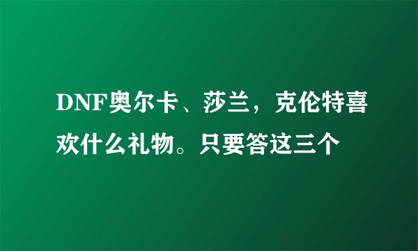 DNF奥尔卡、莎兰，克伦特喜欢什么礼物。只要答这三个