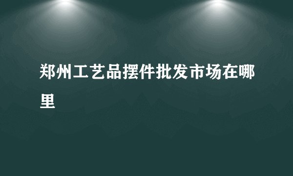 郑州工艺品摆件批发市场在哪里