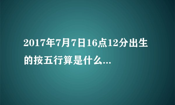 2017年7月7日16点12分出生的按五行算是什么命,五行缺什么