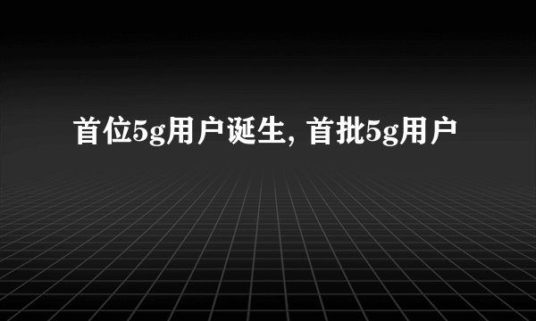 首位5g用户诞生, 首批5g用户