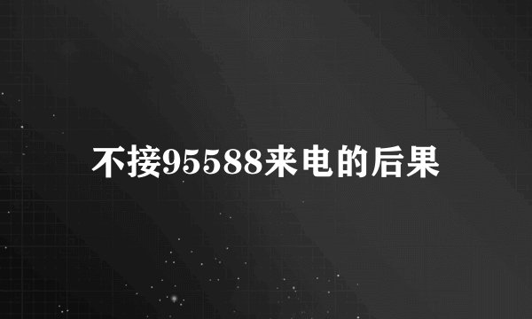 不接95588来电的后果