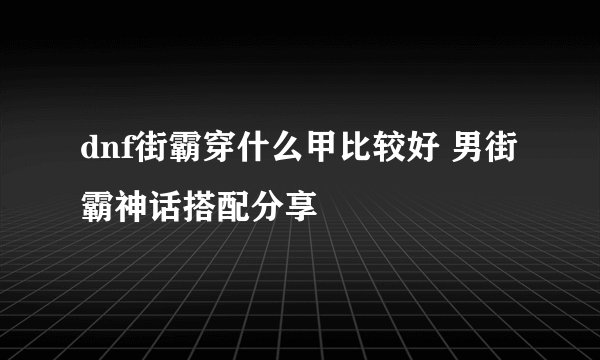 dnf街霸穿什么甲比较好 男街霸神话搭配分享