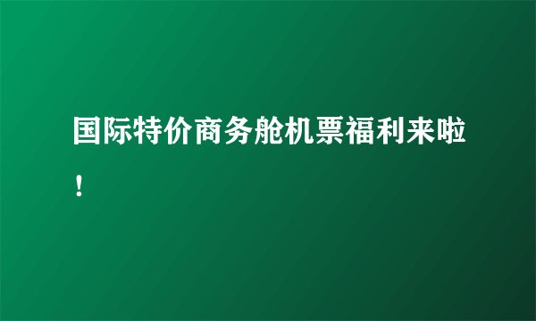 国际特价商务舱机票福利来啦！
