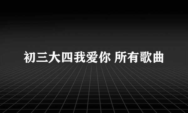 初三大四我爱你 所有歌曲