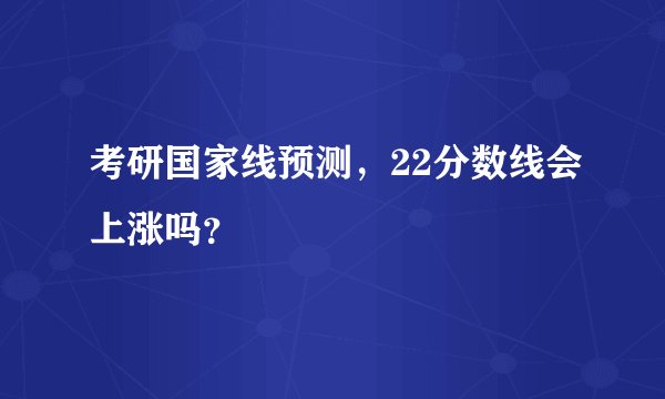 考研国家线预测，22分数线会上涨吗？