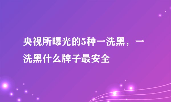 央视所曝光的5种一洗黑，一洗黑什么牌子最安全