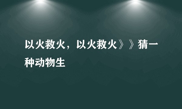 以火救火，以火救火》》猜一种动物生