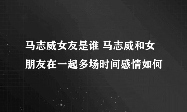 马志威女友是谁 马志威和女朋友在一起多场时间感情如何