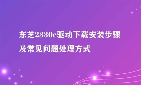 东芝2330c驱动下载安装步骤及常见问题处理方式