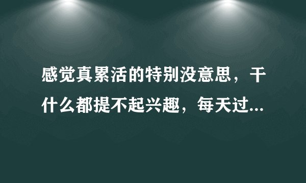 感觉真累活的特别没意思，干什么都提不起兴趣，每天过得真没意思，一天天的过得真累，生活没有一点乐趣？