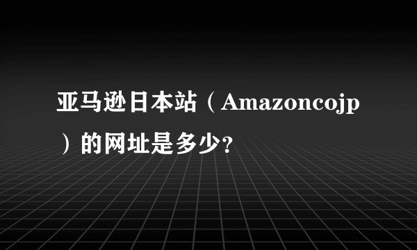 亚马逊日本站（Amazoncojp）的网址是多少？