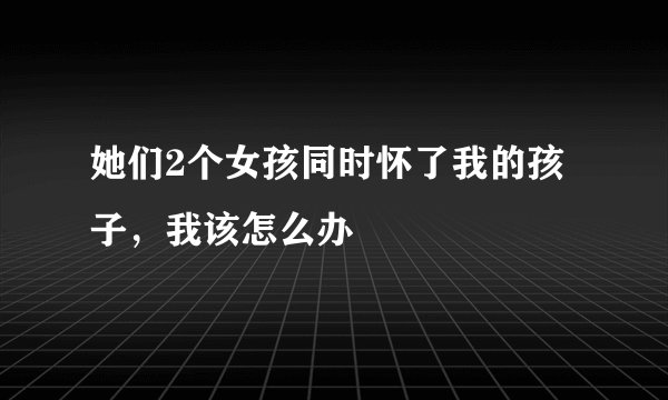 她们2个女孩同时怀了我的孩子，我该怎么办