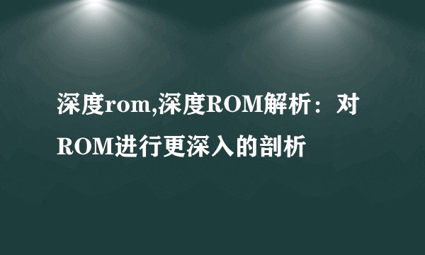 深度rom,深度ROM解析:对ROM进行更深入的剖析