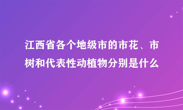 江西省各个地级市的市花、市树和代表性动植物分别是什么