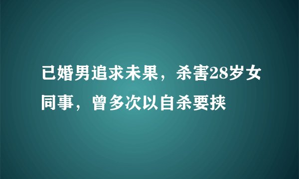 已婚男追求未果，杀害28岁女同事，曾多次以自杀要挟