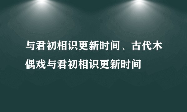 与君初相识更新时间、古代木偶戏与君初相识更新时间