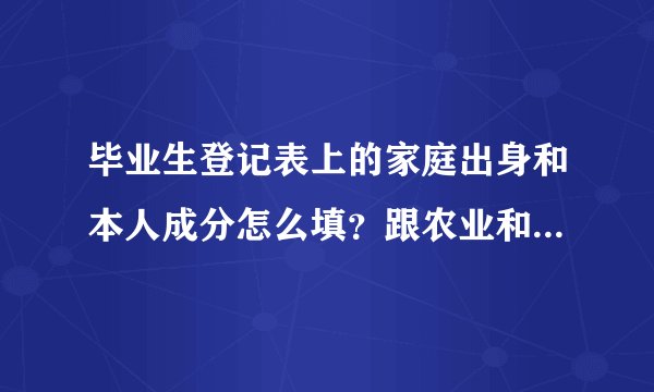 毕业生登记表上的家庭出身和本人成分怎么填？跟农业和非农业有关系吗？有知道的帮忙答一下，谢谢！！