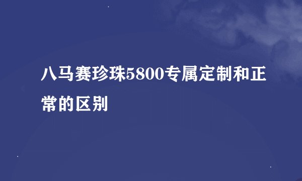 八马赛珍珠5800专属定制和正常的区别