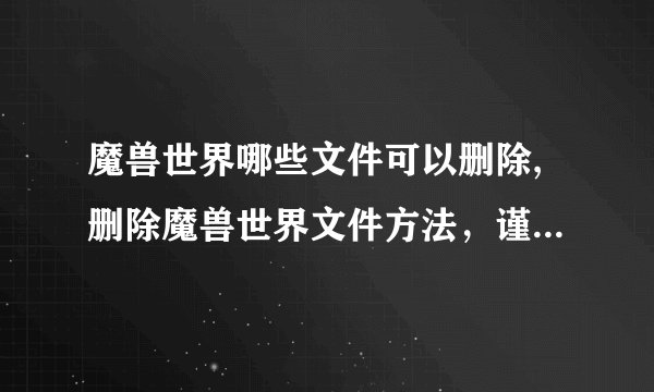 魔兽世界哪些文件可以删除,删除魔兽世界文件方法，谨慎操作！