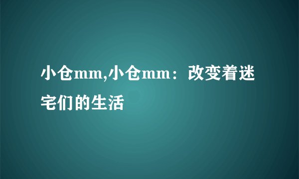 小仓mm,小仓mm：改变着迷宅们的生活