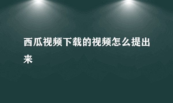 西瓜视频下载的视频怎么提出来