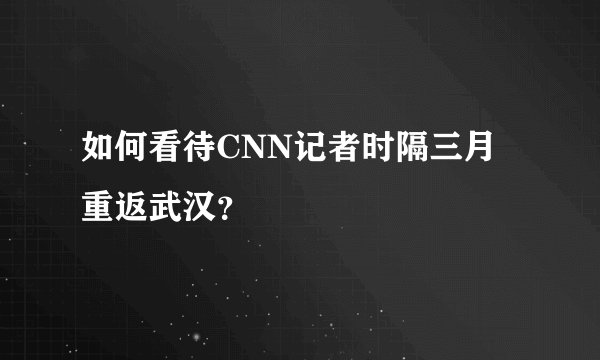 如何看待CNN记者时隔三月重返武汉？