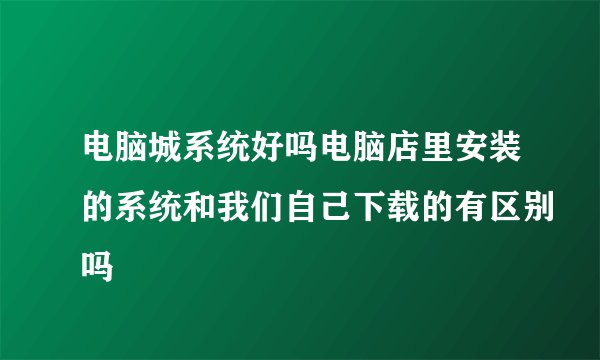 电脑城系统好吗电脑店里安装的系统和我们自己下载的有区别吗