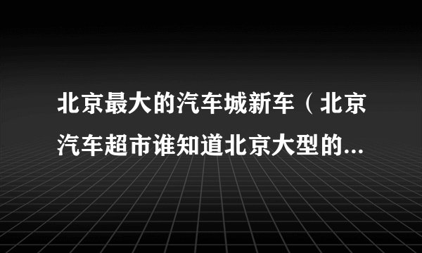 北京最大的汽车城新车（北京汽车超市谁知道北京大型的汽车超市在哪）