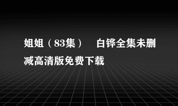姐姐（83集）倧白铧全集未删减高清版免费下载