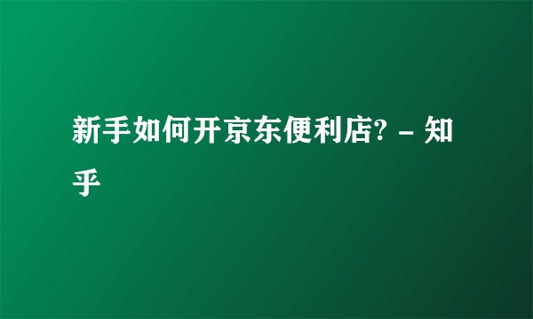 新手如何开京东便利店? - 知乎