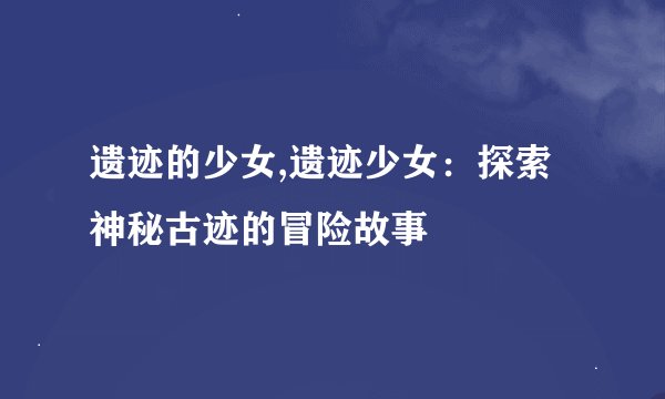 遗迹的少女,遗迹少女：探索神秘古迹的冒险故事
