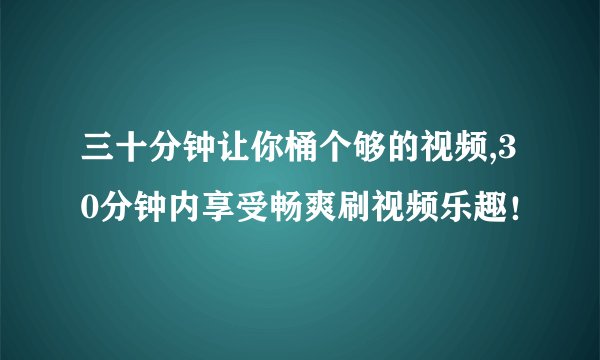 三十分钟让你桶个够的视频,30分钟内享受畅爽刷视频乐趣！
