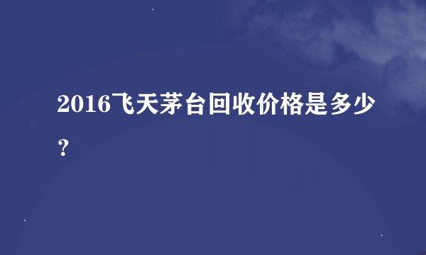 2016飞天茅台回收价格是多少?