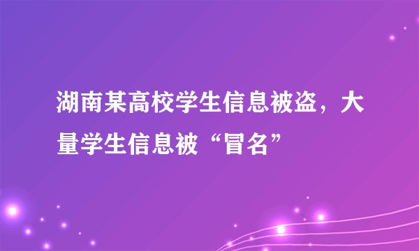 湖南某高校学生信息被盗，大量学生信息被“冒名”