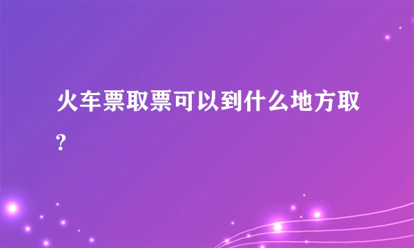 火车票取票可以到什么地方取?