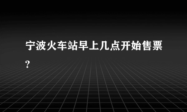 宁波火车站早上几点开始售票?