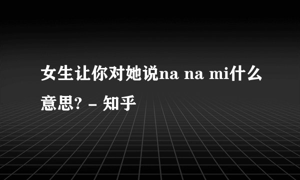 女生让你对她说na na mi什么意思? - 知乎