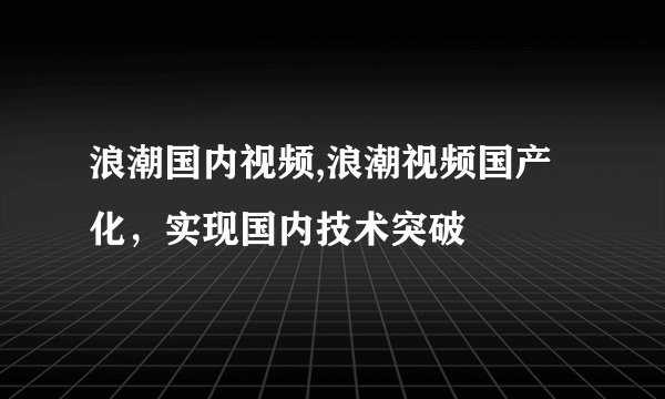 浪潮国内视频,浪潮视频国产化，实现国内技术突破