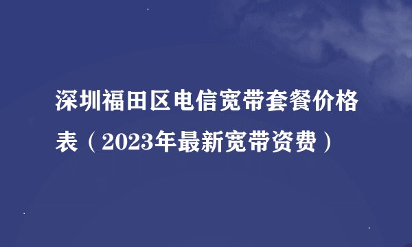 深圳福田区电信宽带套餐价格表(2023年最新宽带资费)
