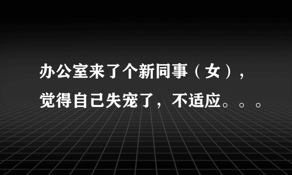 办公室来了个新同事（女），觉得自己失宠了，不适应。。。