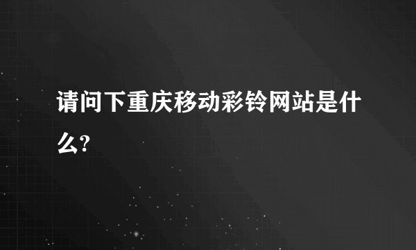 请问下重庆移动彩铃网站是什么?