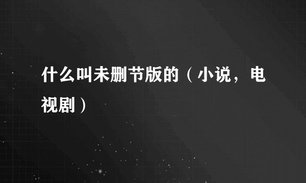 什么叫未删节版的（小说，电视剧）