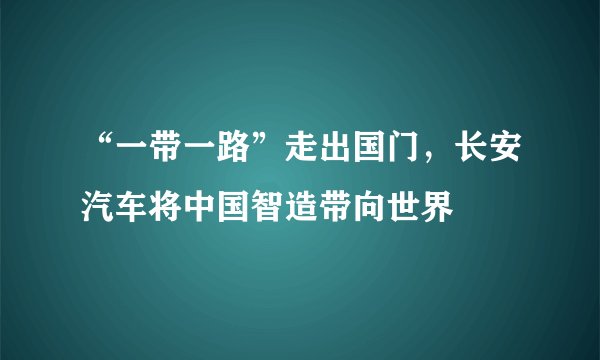 “一带一路”走出国门，长安汽车将中国智造带向世界