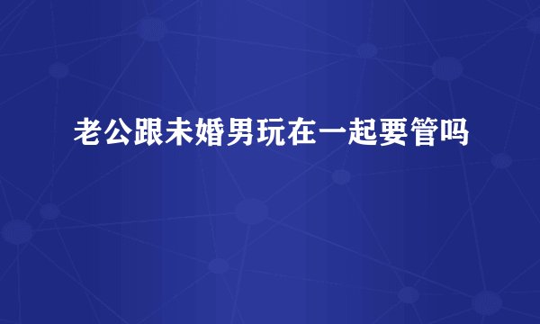 老公跟未婚男玩在一起要管吗