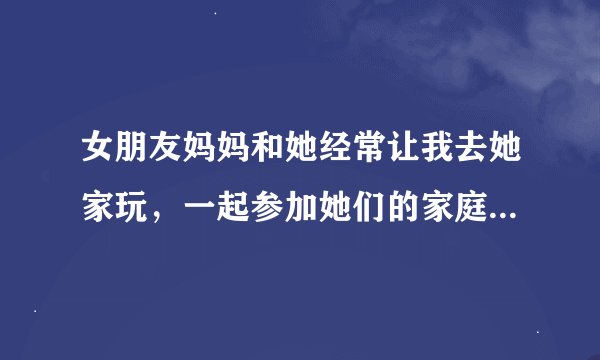 女朋友妈妈和她经常让我去她家玩，一起参加她们的家庭活动。我只是想和她玩玩 不想以后结婚 我要去吗