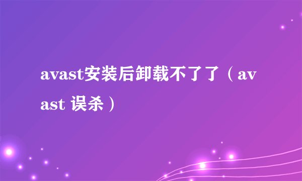 avast安装后卸载不了了（avast 误杀）