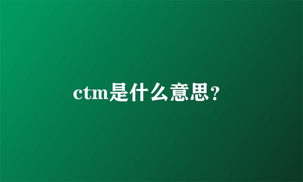 ctm是什么意思？