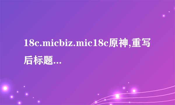 18c.micbiz.mic18c原神,重写后标题：18c.Micbiz.Mic18c：探究《原神》游戏背后的商业奥秘