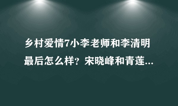 乡村爱情7小李老师和李清明最后怎么样?宋晓峰和青莲怎么样?谢腾飞送走了吗?