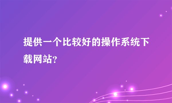 提供一个比较好的操作系统下载网站？